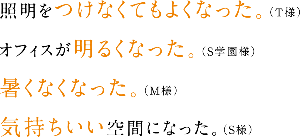 照明をつけなくてもよくなった。（T様） オフィスが<strong>明るくなった。（S学園様） 暑くなくなった。（M様） 気持ちいい空間になった。（S様）